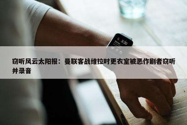 窃听风云太阳报：曼联客战维拉时更衣室被恶作剧者窃听并录音