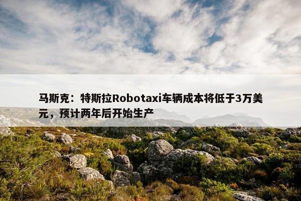 马斯克：特斯拉Robotaxi车辆成本将低于3万美元，预计两年后开始生产