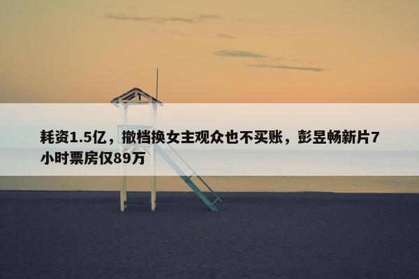 耗资1.5亿，撤档换女主观众也不买账，彭昱畅新片7小时票房仅89万