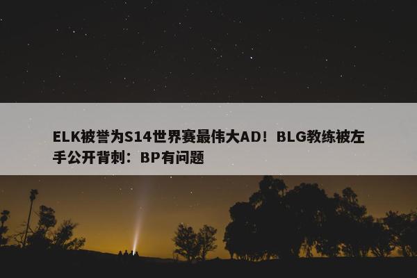 ELK被誉为S14世界赛最伟大AD！BLG教练被左手公开背刺：BP有问题