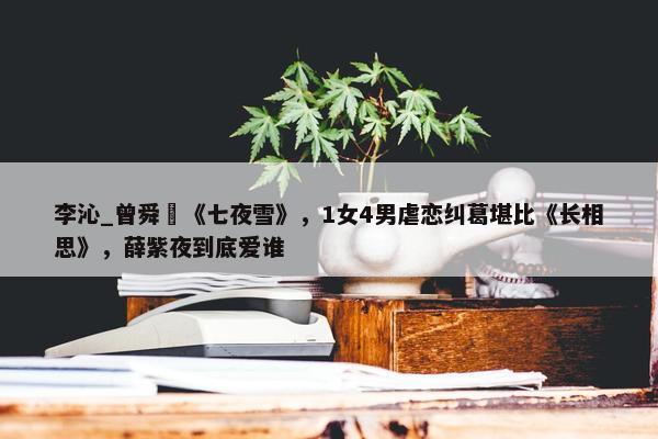 李沁_曾舜晞《七夜雪》，1女4男虐恋纠葛堪比《长相思》，薛紫夜到底爱谁