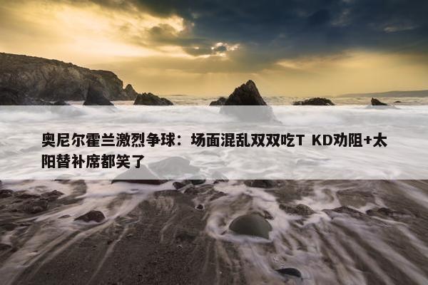 奥尼尔霍兰激烈争球：场面混乱双双吃T KD劝阻+太阳替补席都笑了