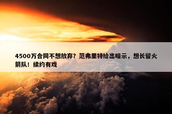 4500万合同不想放弃？范弗里特给出暗示，想长留火箭队！续约有戏