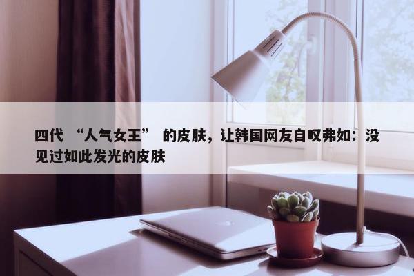 四代 “人气女王” 的皮肤，让韩国网友自叹弗如：没见过如此发光的皮肤