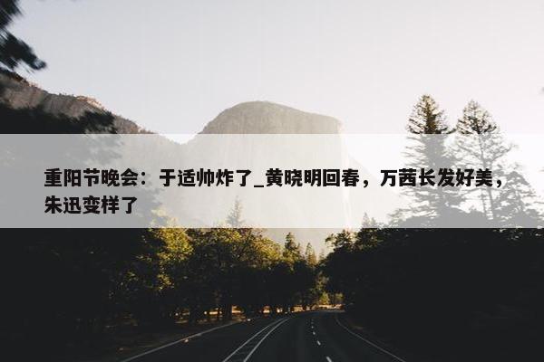 重阳节晚会：于适帅炸了_黄晓明回春，万茜长发好美，朱迅变样了