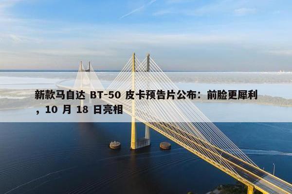 新款马自达 BT-50 皮卡预告片公布：前脸更犀利，10 月 18 日亮相