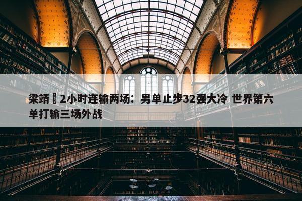 梁靖崑2小时连输两场：男单止步32强大冷 世界第六单打输三场外战