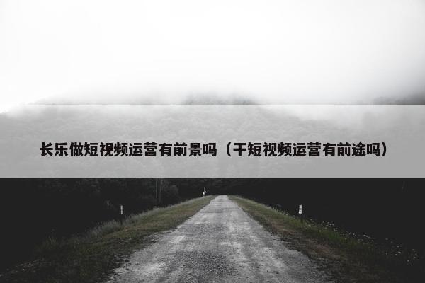 长乐做短视频运营有前景吗（干短视频运营有前途吗）