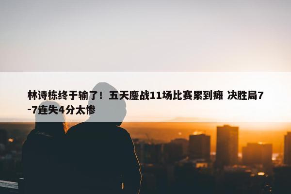 林诗栋终于输了！五天鏖战11场比赛累到瘫 决胜局7-7连失4分太惨