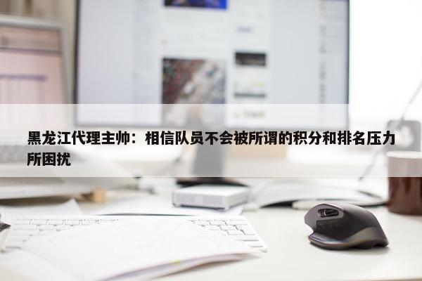 黑龙江代理主帅：相信队员不会被所谓的积分和排名压力所困扰