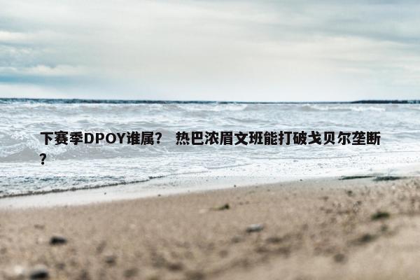 下赛季DPOY谁属？ 热巴浓眉文班能打破戈贝尔垄断？