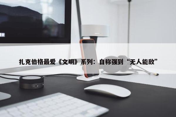 扎克伯格最爱《文明》系列：自称强到“无人能敌”