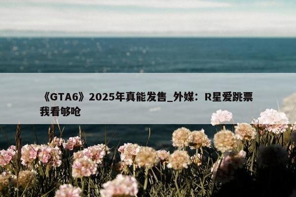 《GTA6》2025年真能发售_外媒：R星爱跳票 我看够呛