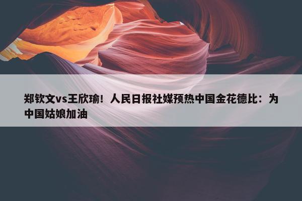 郑钦文vs王欣瑜！人民日报社媒预热中国金花德比：为中国姑娘加油