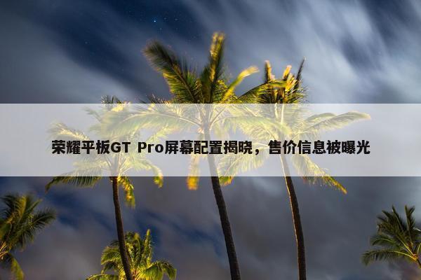 荣耀平板GT Pro屏幕配置揭晓，售价信息被曝光