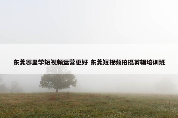 东莞哪里学短视频运营更好 东莞短视频拍摄剪辑培训班