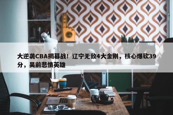 大逆袭CBA揭幕战！辽宁无敌4大金刚，核心爆砍39分，吴前悲情英雄