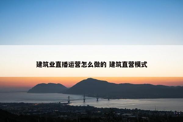 建筑业直播运营怎么做的 建筑直营模式