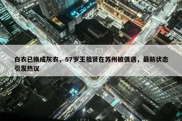 白衣已换成灰衣，57岁王祖贤在苏州被偶遇，最新状态引发热议