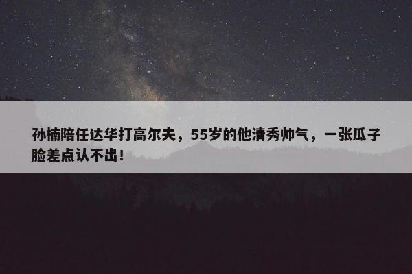 孙楠陪任达华打高尔夫，55岁的他清秀帅气，一张瓜子脸差点认不出！