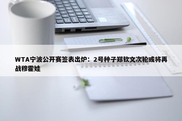 WTA宁波公开赛签表出炉：2号种子郑钦文次轮或将再战穆霍娃