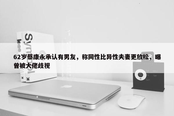 62岁蔡康永承认有男友，称同性比异性夫妻更放松，曝曾被大佬歧视