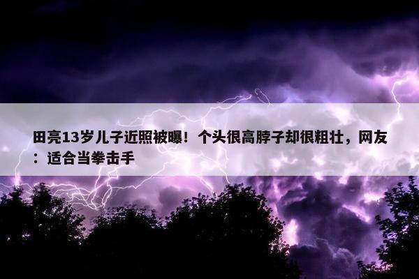 田亮13岁儿子近照被曝！个头很高脖子却很粗壮，网友：适合当拳击手