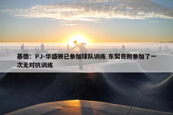 基德：PJ-华盛顿已参加球队训练 东契奇则参加了一次无对抗训练