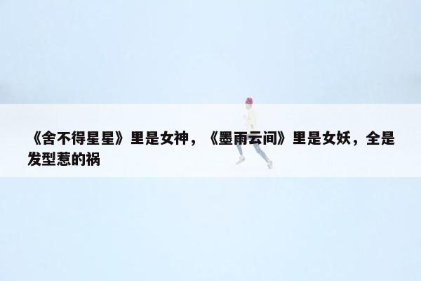 《舍不得星星》里是女神，《墨雨云间》里是女妖，全是发型惹的祸