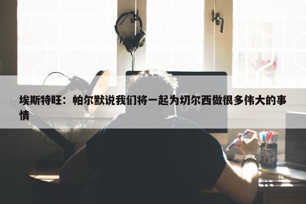 埃斯特旺：帕尔默说我们将一起为切尔西做很多伟大的事情