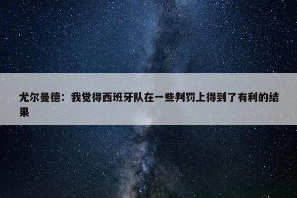 尤尔曼德：我觉得西班牙队在一些判罚上得到了有利的结果