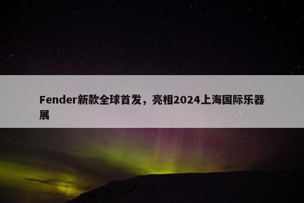 Fender新款全球首发，亮相2024上海国际乐器展