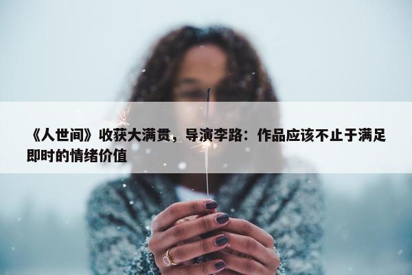 《人世间》收获大满贯，导演李路：作品应该不止于满足即时的情绪价值