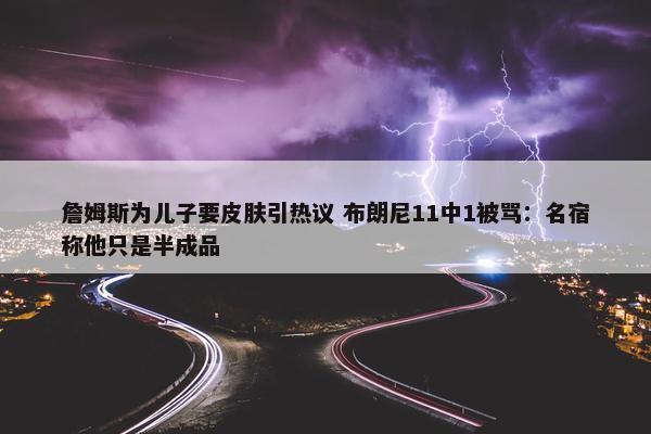 詹姆斯为儿子要皮肤引热议 布朗尼11中1被骂：名宿称他只是半成品