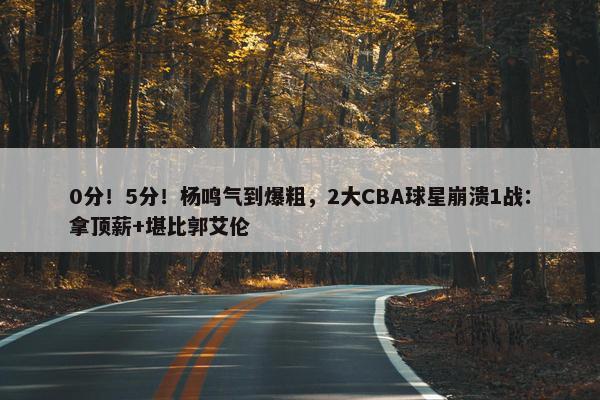 0分！5分！杨鸣气到爆粗，2大CBA球星崩溃1战：拿顶薪+堪比郭艾伦