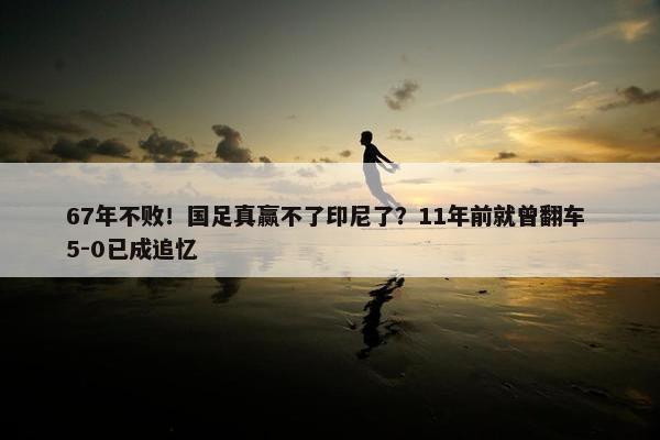 67年不败！国足真赢不了印尼了？11年前就曾翻车 5-0已成追忆