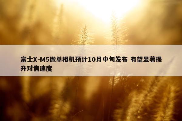 富士X-M5微单相机预计10月中旬发布 有望显著提升对焦速度