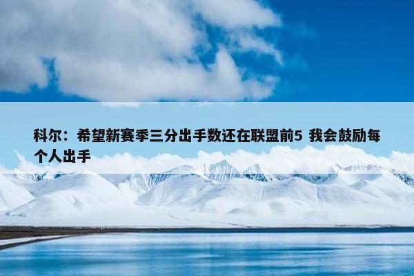 科尔：希望新赛季三分出手数还在联盟前5 我会鼓励每个人出手