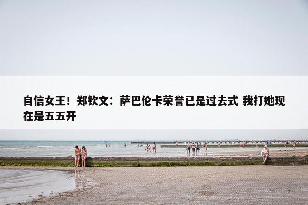 自信女王！郑钦文：萨巴伦卡荣誉已是过去式 我打她现在是五五开