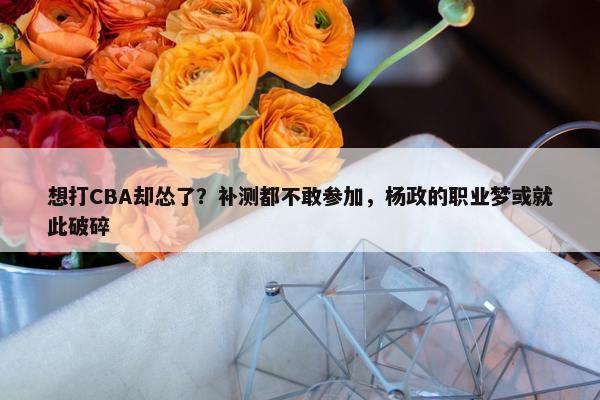 想打CBA却怂了？补测都不敢参加，杨政的职业梦或就此破碎