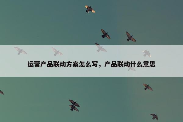 运营产品联动方案怎么写，产品联动什么意思