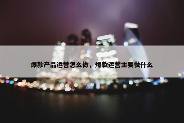 爆款产品运营怎么做，爆款运营主要做什么