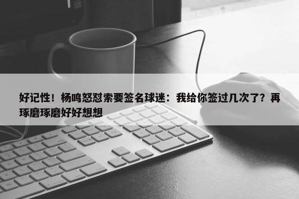 好记性！杨鸣怒怼索要签名球迷：我给你签过几次了？再琢磨琢磨好好想想