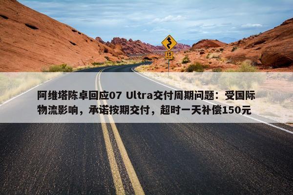 阿维塔陈卓回应07 Ultra交付周期问题：受国际物流影响，承诺按期交付，超时一天补偿150元