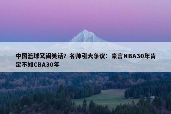 中国篮球又闹笑话？名帅引大争议：豪言NBA30年肯定不如CBA30年