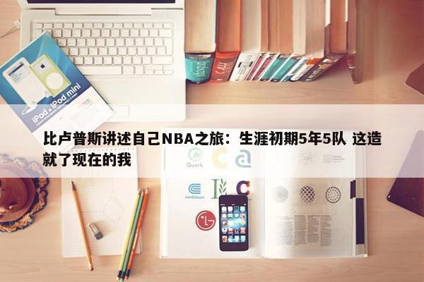 比卢普斯讲述自己NBA之旅：生涯初期5年5队 这造就了现在的我