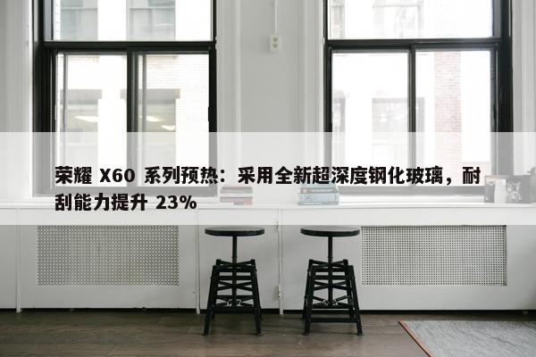 荣耀 X60 系列预热：采用全新超深度钢化玻璃，耐刮能力提升 23%