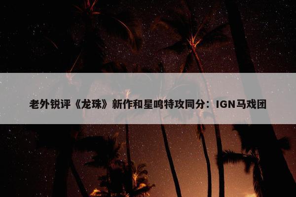 老外锐评《龙珠》新作和星鸣特攻同分：IGN马戏团