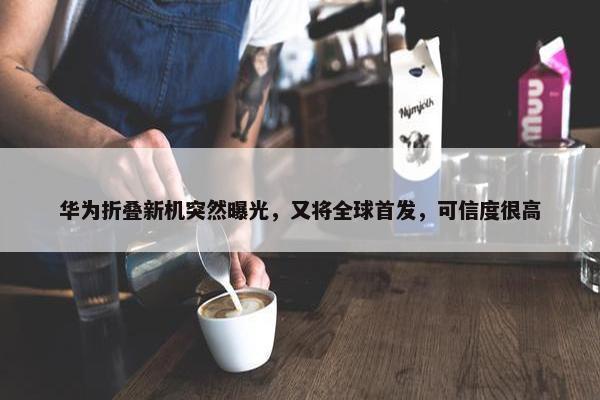 华为折叠新机突然曝光，又将全球首发，可信度很高