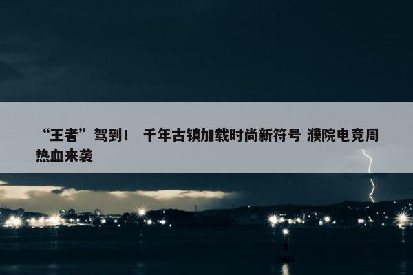 “王者”驾到！ 千年古镇加载时尚新符号 濮院电竞周热血来袭